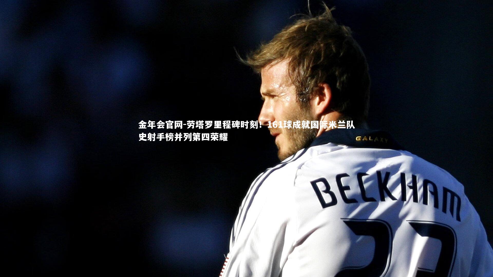 劳塔罗里程碑时刻!161球成就国际米兰队史射手榜并列第四荣耀