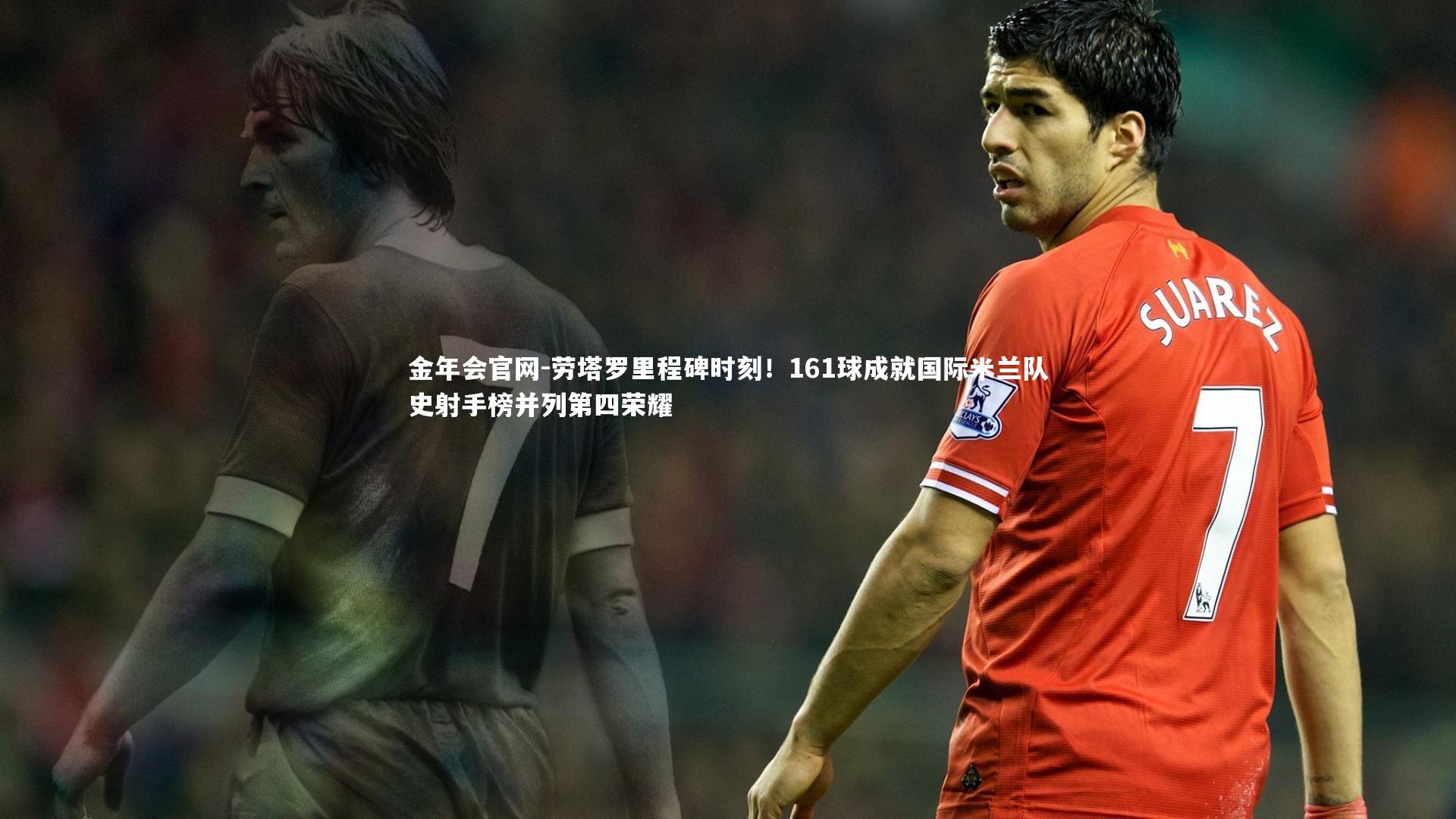 劳塔罗里程碑时刻!161球成就国际米兰队史射手榜并列第四荣耀